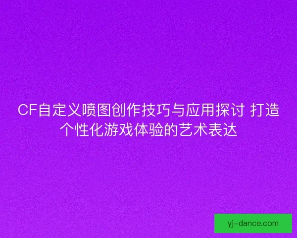 CF自定义喷图创作技巧与应用探讨 打造个性化游戏体验的艺术表达