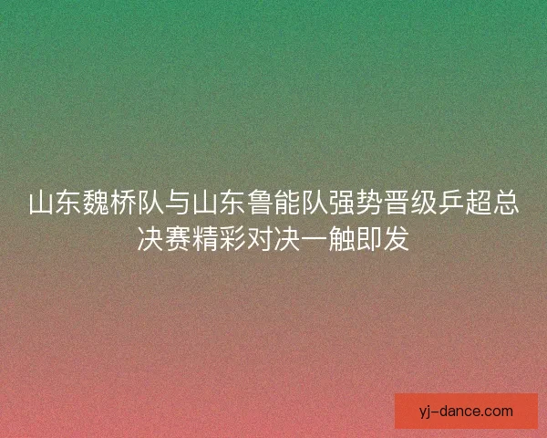 山东魏桥队与山东鲁能队强势晋级乒超总决赛精彩对决一触即发