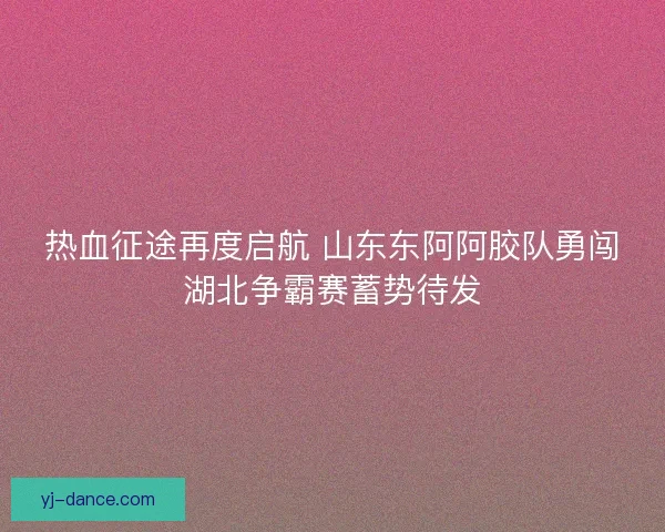 热血征途再度启航 山东东阿阿胶队勇闯湖北争霸赛蓄势待发